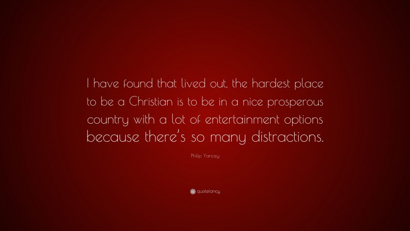 Philip Yancey Quote: “I have found that lived out, the hardest place to be a Christian is to be in a nice prosperous country with a lot of entertainment options because there’s so many distractions.”