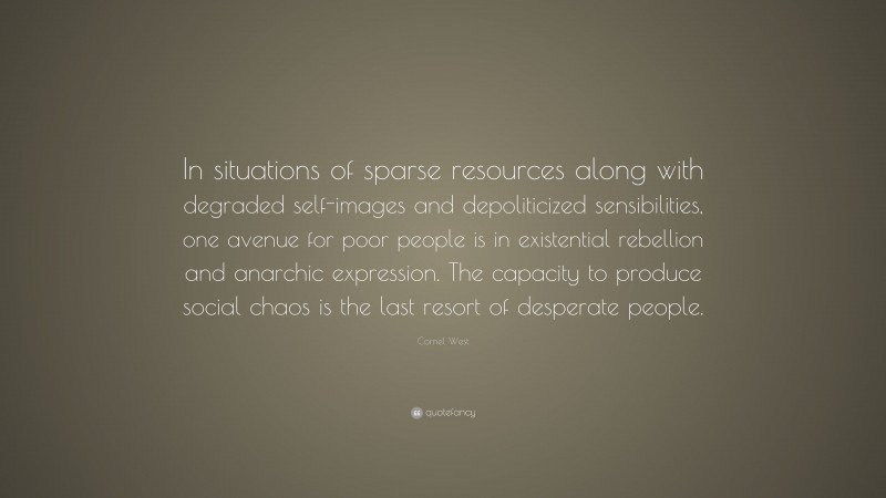 Cornel West Quote: “In situations of sparse resources along with degraded self-images and depoliticized sensibilities, one avenue for poor people is in existential rebellion and anarchic expression. The capacity to produce social chaos is the last resort of desperate people.”