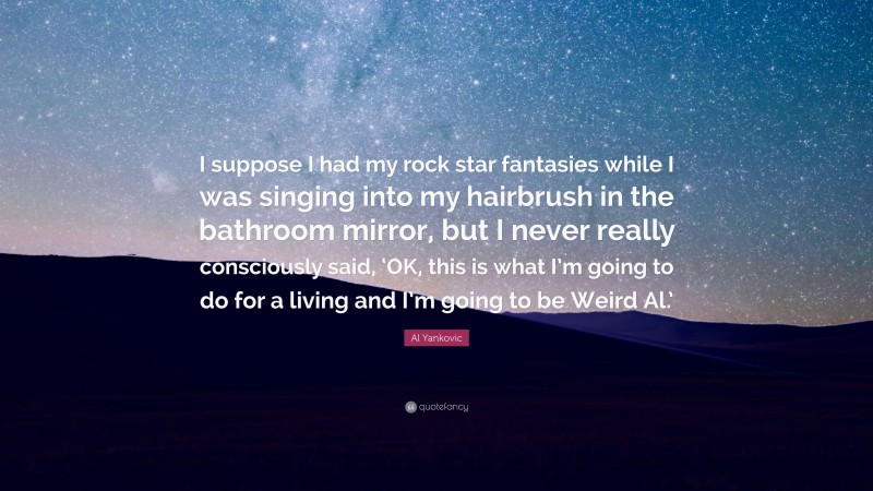 Al Yankovic Quote: “I suppose I had my rock star fantasies while I was singing into my hairbrush in the bathroom mirror, but I never really consciously said, ‘OK, this is what I’m going to do for a living and I’m going to be Weird Al.’”
