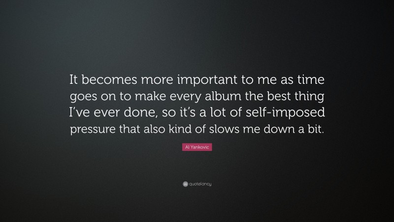 Al Yankovic Quote: “It becomes more important to me as time goes on to make every album the best thing I’ve ever done, so it’s a lot of self-imposed pressure that also kind of slows me down a bit.”