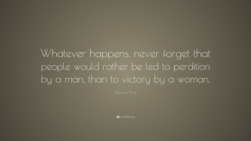 Rebecca West Quote: “Whatever happens, never forget that people would rather be led to perdition by a man, than to victory by a woman.”