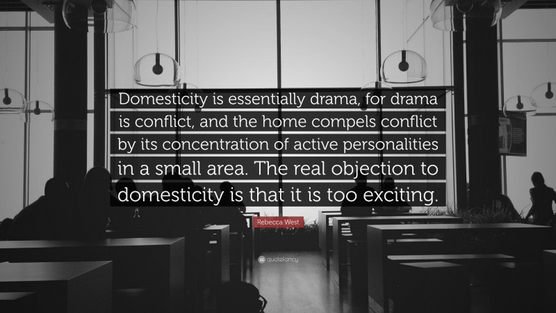 Rebecca West Quote: “Domesticity is essentially drama, for drama is conflict, and the home compels conflict by its concentration of active personalities in a small area. The real objection to domesticity is that it is too exciting.”