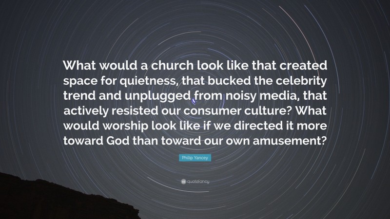 Philip Yancey Quote: “What would a church look like that created space for quietness, that bucked the celebrity trend and unplugged from noisy media, that actively resisted our consumer culture? What would worship look like if we directed it more toward God than toward our own amusement?”
