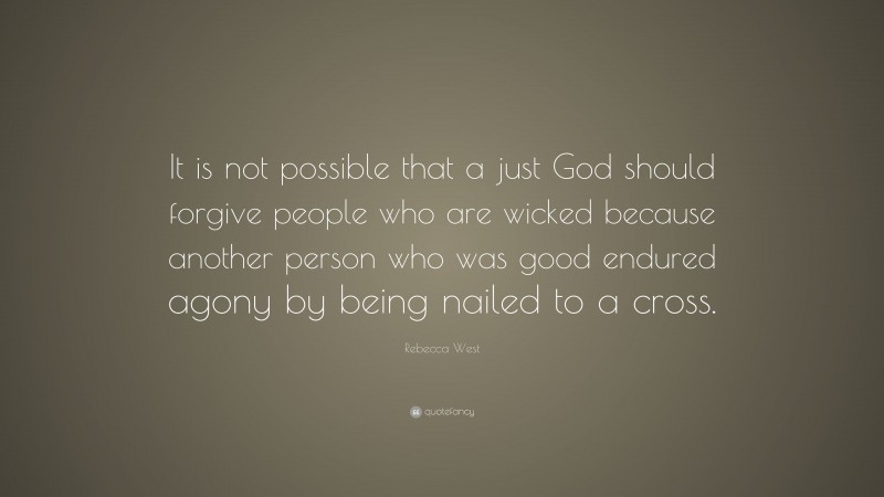 Rebecca West Quote: “It is not possible that a just God should forgive people who are wicked because another person who was good endured agony by being nailed to a cross.”