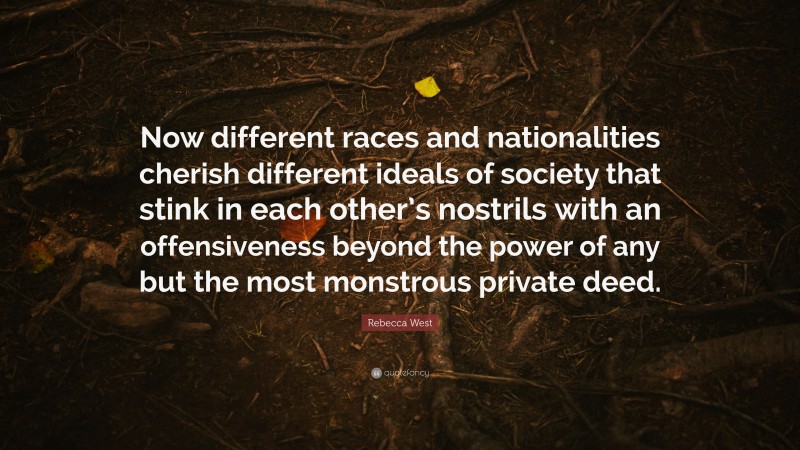 Rebecca West Quote: “Now different races and nationalities cherish different ideals of society that stink in each other’s nostrils with an offensiveness beyond the power of any but the most monstrous private deed.”