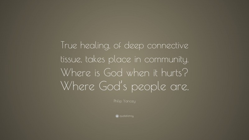 Philip Yancey Quote: “True healing, of deep connective tissue, takes place in community. Where is God when it hurts? Where God’s people are.”