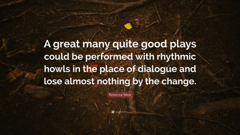 Rebecca West Quote: “A great many quite good plays could be performed with rhythmic howls in the place of dialogue and lose almost nothing by the change.”