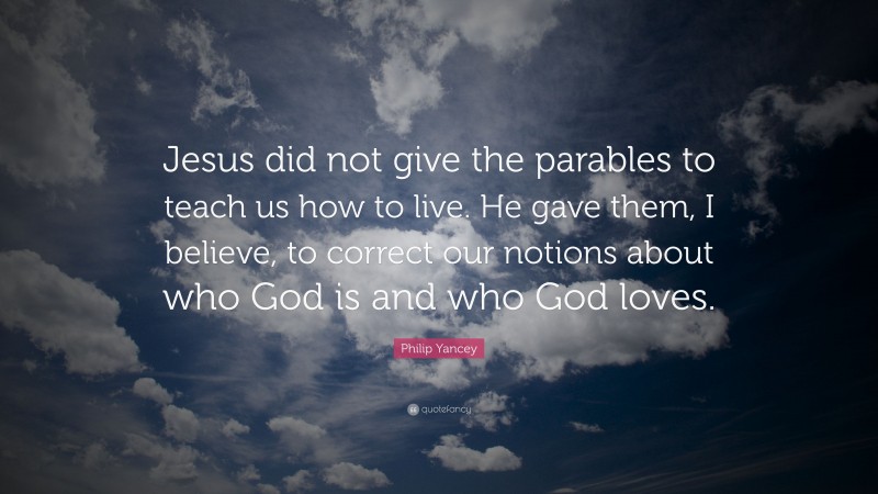 Philip Yancey Quote: “Jesus did not give the parables to teach us how to live. He gave them, I believe, to correct our notions about who God is and who God loves.”