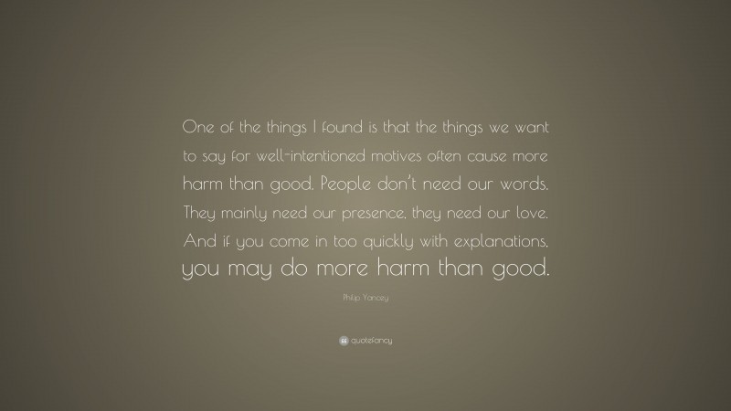 Philip Yancey Quote: “One of the things I found is that the things we want to say for well-intentioned motives often cause more harm than good. People don’t need our words. They mainly need our presence, they need our love. And if you come in too quickly with explanations, you may do more harm than good.”