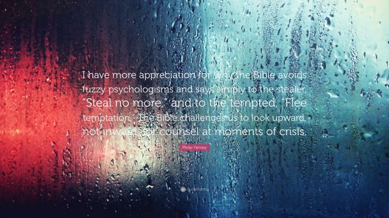 Philip Yancey Quote: “I have more appreciation for why the Bible avoids fuzzy psychologisms and says simply to the stealer, “Steal no more,” and to the tempted, “Flee temptation.” The Bible challenges us to look upward, not inward, for counsel at moments of crisis.”