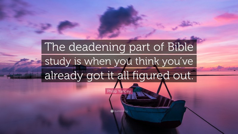 Philip Yancey Quote: “The deadening part of Bible study is when you think you’ve already got it all figured out.”