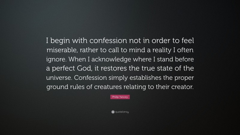 Philip Yancey Quote: “I begin with confession not in order to feel miserable, rather to call to mind a reality I often ignore. When I acknowledge where I stand before a perfect God, it restores the true state of the universe. Confession simply establishes the proper ground rules of creatures relating to their creator.”
