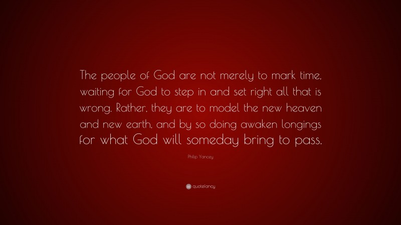 Philip Yancey Quote: “The people of God are not merely to mark time, waiting for God to step in and set right all that is wrong. Rather, they are to model the new heaven and new earth, and by so doing awaken longings for what God will someday bring to pass.”