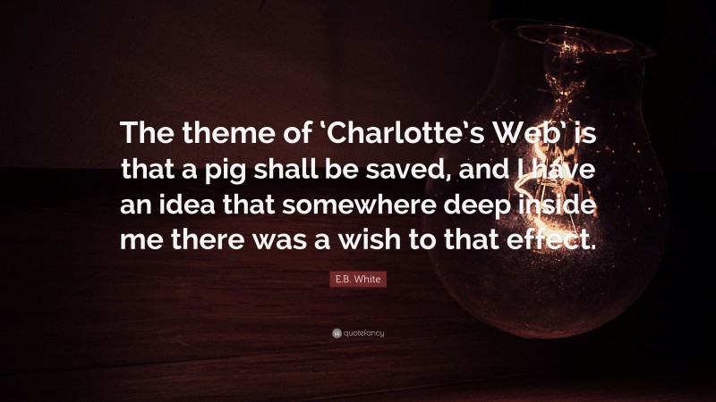 E.B. White Quote: “The theme of ‘Charlotte’s Web’ is that a pig shall be saved, and I have an idea that somewhere deep inside me there was a wish to that effect.”