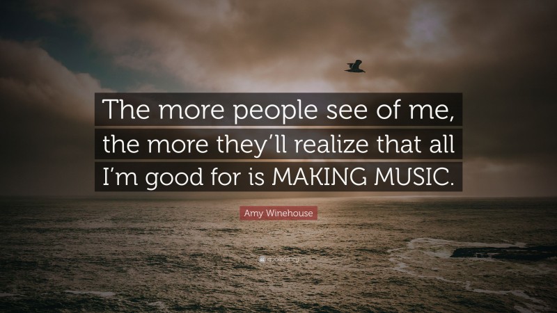 Amy Winehouse Quote: “The more people see of me, the more they’ll realize that all I’m good for is MAKING MUSIC.”
