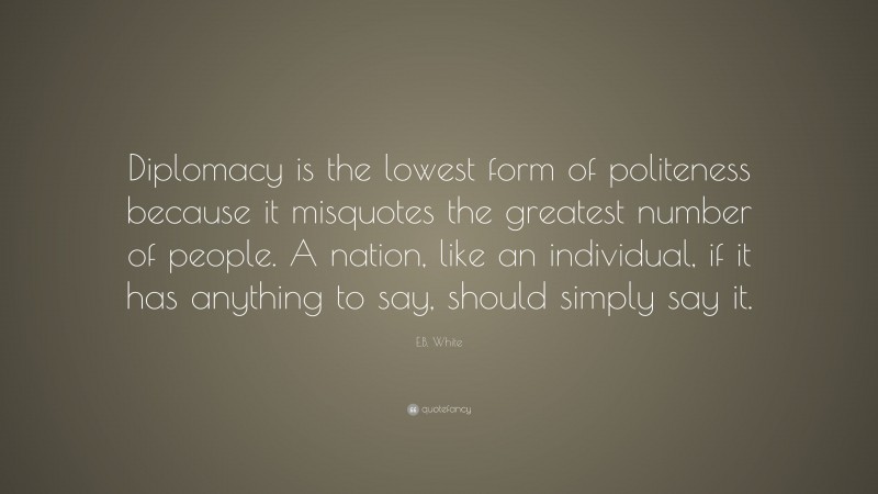 E.B. White Quote: “Diplomacy is the lowest form of politeness because it misquotes the greatest number of people. A nation, like an individual, if it has anything to say, should simply say it.”