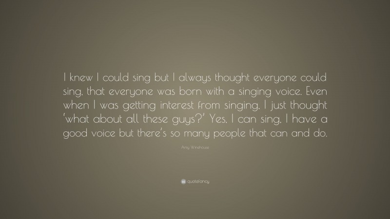 Amy Winehouse Quote: “I knew I could sing but I always thought everyone could sing, that everyone was born with a singing voice. Even when I was getting interest from singing, I just thought ‘what about all these guys?’ Yes, I can sing, I have a good voice but there’s so many people that can and do.”