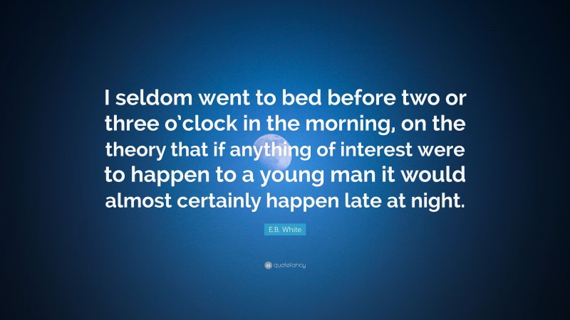 E.B. White Quote: “I seldom went to bed before two or three o’clock in the morning, on the theory that if anything of interest were to happen to a young man it would almost certainly happen late at night.”
