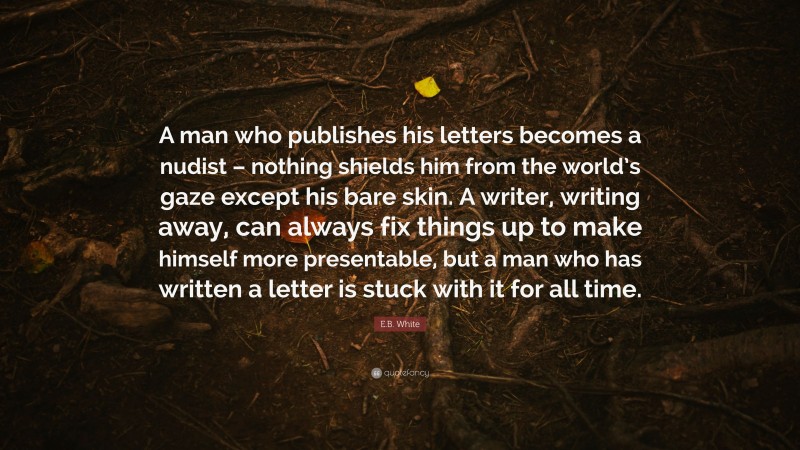 E.B. White Quote: “A man who publishes his letters becomes a nudist – nothing shields him from the world’s gaze except his bare skin. A writer, writing away, can always fix things up to make himself more presentable, but a man who has written a letter is stuck with it for all time.”