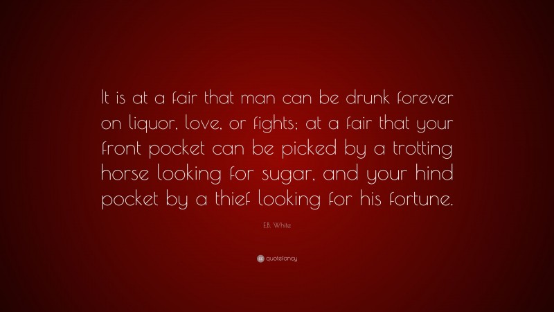 E.B. White Quote: “It is at a fair that man can be drunk forever on liquor, love, or fights; at a fair that your front pocket can be picked by a trotting horse looking for sugar, and your hind pocket by a thief looking for his fortune.”