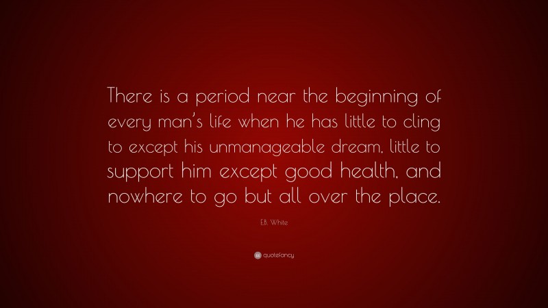 E.B. White Quote: “There is a period near the beginning of every man’s life when he has little to cling to except his unmanageable dream, little to support him except good health, and nowhere to go but all over the place.”