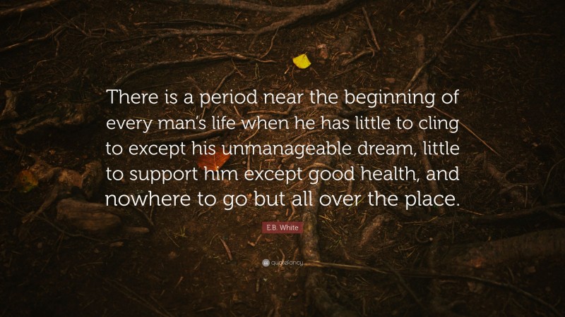 E.B. White Quote: “There is a period near the beginning of every man’s life when he has little to cling to except his unmanageable dream, little to support him except good health, and nowhere to go but all over the place.”