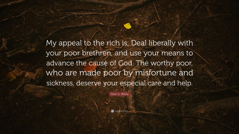 Ellen G. White Quote: “My appeal to the rich is, Deal liberally with your poor brethren, and use your means to advance the cause of God. The worthy poor, who are made poor by misfortune and sickness, deserve your especial care and help.”