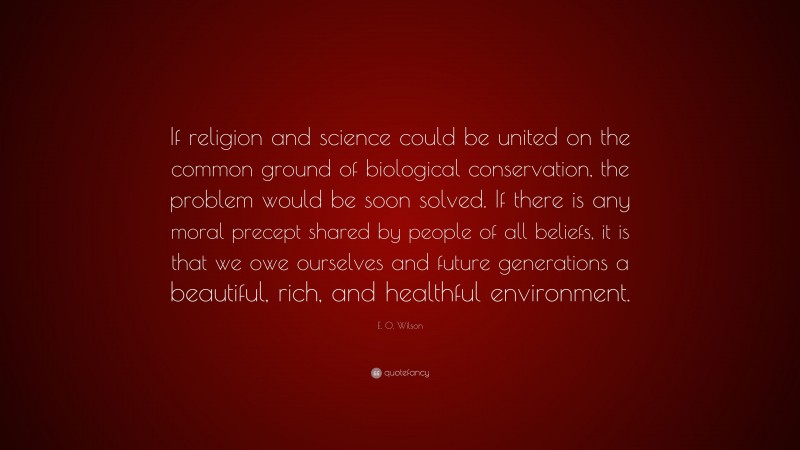 E. O. Wilson Quote: “If religion and science could be united on the common ground of biological conservation, the problem would be soon solved. If there is any moral precept shared by people of all beliefs, it is that we owe ourselves and future generations a beautiful, rich, and healthful environment.”