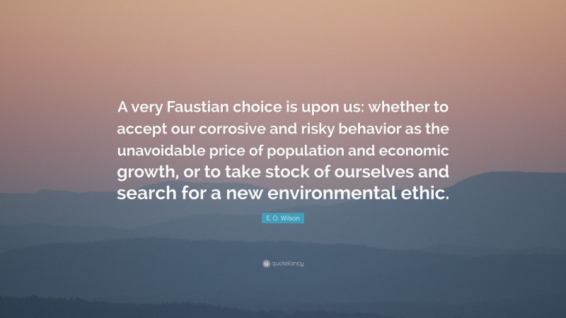 E. O. Wilson Quote: “A very Faustian choice is upon us: whether to accept our corrosive and risky behavior as the unavoidable price of population and economic growth, or to take stock of ourselves and search for a new environmental ethic.”
