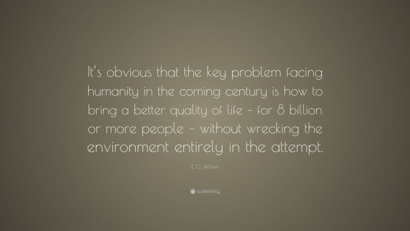 E. O. Wilson Quote: “It’s obvious that the key problem facing humanity in the coming century is how to bring a better quality of life – for 8 billion or more people – without wrecking the environment entirely in the attempt.”