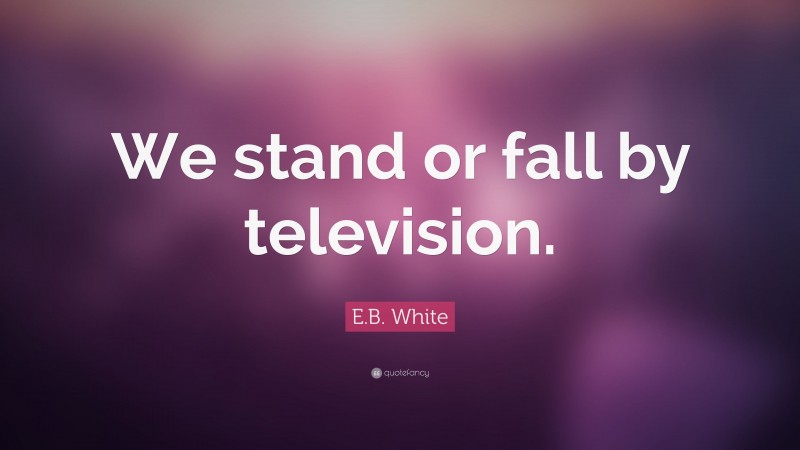 E.B. White Quote: “We stand or fall by television.”