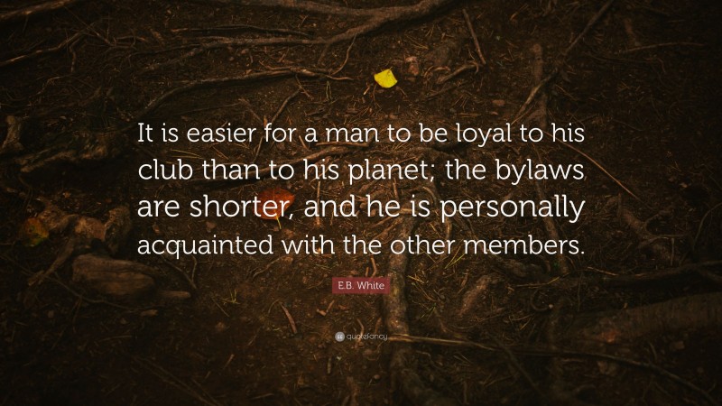 E.B. White Quote: “It is easier for a man to be loyal to his club than to his planet; the bylaws are shorter, and he is personally acquainted with the other members.”