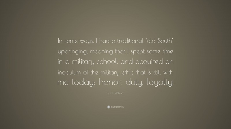E. O. Wilson Quote: “In some ways, I had a traditional ‘old South’ upbringing, meaning that I spent some time in a military school, and acquired an inoculum of the military ethic that is still with me today: honor, duty, loyalty.”