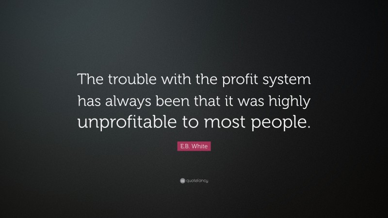E.B. White Quote: “The trouble with the profit system has always been that it was highly unprofitable to most people.”