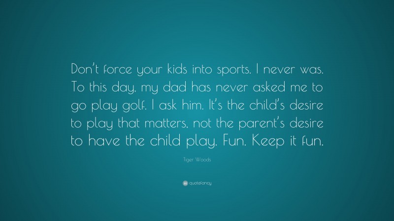 Tiger Woods Quote: “Don’t force your kids into sports. I never was. To this day, my dad has never asked me to go play golf. I ask him. It’s the child’s desire to play that matters, not the parent’s desire to have the child play. Fun. Keep it fun.”