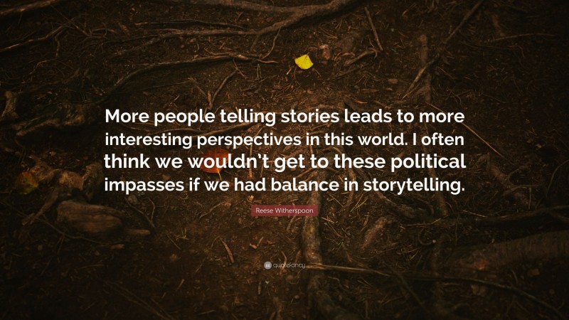 Reese Witherspoon Quote: “More people telling stories leads to more interesting perspectives in this world. I often think we wouldn’t get to these political impasses if we had balance in storytelling.”