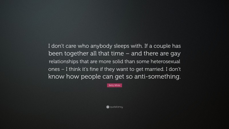 Betty White Quote: “I don’t care who anybody sleeps with. If a couple has been together all that time – and there are gay relationships that are more solid than some heterosexual ones – I think it’s fine if they want to get married. I don’t know how people can get so anti-something.”