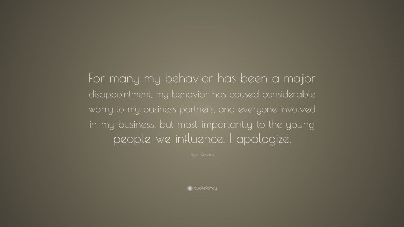 Tiger Woods Quote: “For many my behavior has been a major disappointment, my behavior has caused considerable worry to my business partners, and everyone involved in my business, but most importantly to the young people we influence, I apologize.”