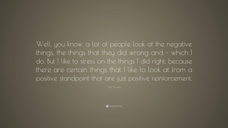Tiger Woods Quote: “Well, you know, a lot of people look at the negative things, the things that they did wrong and – which I do. But I like to stress on the things I did right, because there are certain things that I like to look at from a positive standpoint that are just positive reinforcement.”