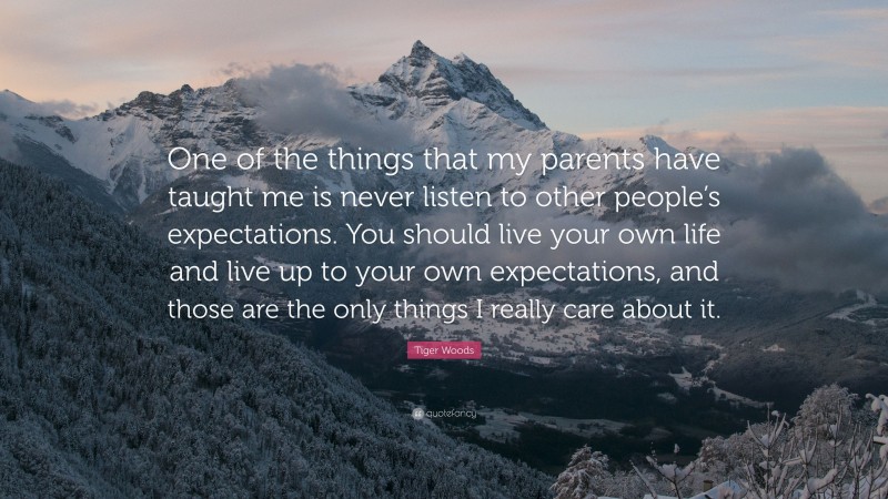 Tiger Woods Quote: “One of the things that my parents have taught me is never listen to other people’s expectations. You should live your own life and live up to your own expectations, and those are the only things I really care about it.”