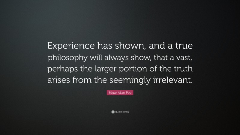 Edgar Allan Poe Quote: “Experience has shown, and a true philosophy will always show, that a vast, perhaps the larger portion of the truth arises from the seemingly irrelevant.”