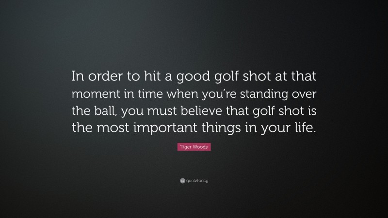 Tiger Woods Quote: “In order to hit a good golf shot at that moment in time when you’re standing over the ball, you must believe that golf shot is the most important things in your life.”