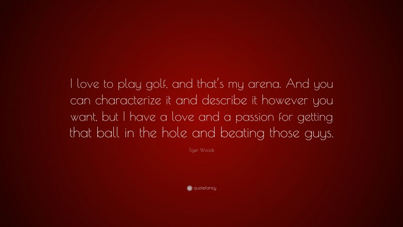 Tiger Woods Quote: “I love to play golf, and that’s my arena. And you can characterize it and describe it however you want, but I have a love and a passion for getting that ball in the hole and beating those guys.”
