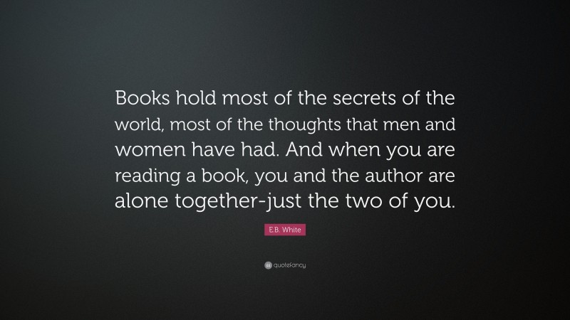 E.B. White Quote: “Books hold most of the secrets of the world, most of the thoughts that men and women have had. And when you are reading a book, you and the author are alone together-just the two of you.”