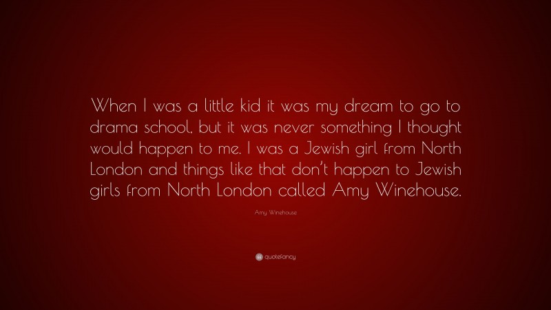 Amy Winehouse Quote: “When I was a little kid it was my dream to go to drama school, but it was never something I thought would happen to me. I was a Jewish girl from North London and things like that don’t happen to Jewish girls from North London called Amy Winehouse.”