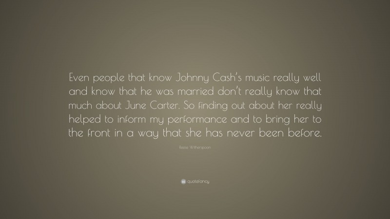 Reese Witherspoon Quote: “Even people that know Johnny Cash’s music really well and know that he was married don’t really know that much about June Carter. So finding out about her really helped to inform my performance and to bring her to the front in a way that she has never been before.”