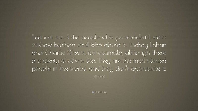 Betty White Quote: “I cannot stand the people who get wonderful starts in show business and who abuse it. Lindsay Lohan and Charlie Sheen, for example, although there are plenty of others, too. They are the most blessed people in the world, and they don’t appreciate it.”