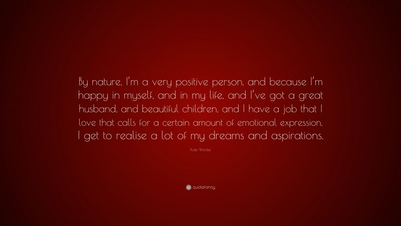 Kate Winslet Quote: “By nature, I’m a very positive person, and because I’m happy in myself, and in my life, and I’ve got a great husband, and beautiful children, and I have a job that I love that calls for a certain amount of emotional expression, I get to realise a lot of my dreams and aspirations.”