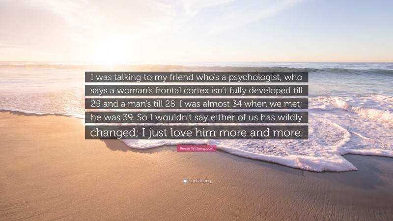 Reese Witherspoon Quote: “I was talking to my friend who’s a psychologist, who says a woman’s frontal cortex isn’t fully developed till 25 and a man’s till 28. I was almost 34 when we met; he was 39. So I wouldn’t say either of us has wildly changed; I just love him more and more.”