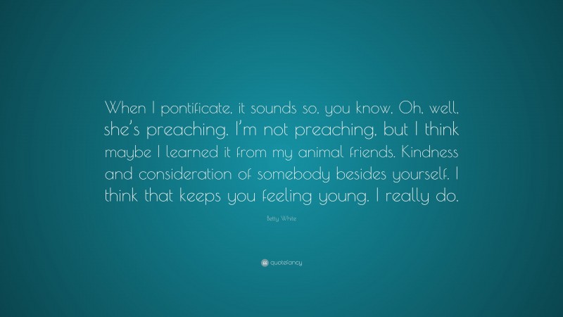 Betty White Quote: “When I pontificate, it sounds so, you know, Oh, well, she’s preaching. I’m not preaching, but I think maybe I learned it from my animal friends. Kindness and consideration of somebody besides yourself. I think that keeps you feeling young. I really do.”